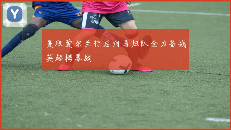 曼联爱尔兰行后利马归队全力备战英超揭幕战