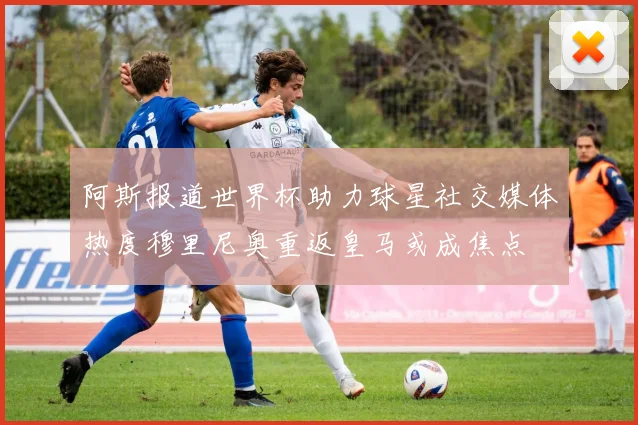 阿斯报道世界杯助力球星社交媒体热度穆里尼奥重返皇马或成焦点