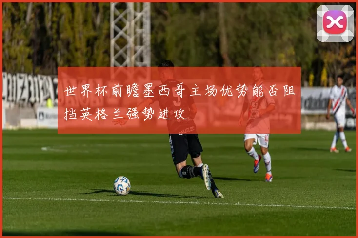 世界杯前瞻墨西哥主场优势能否阻挡英格兰强势进攻