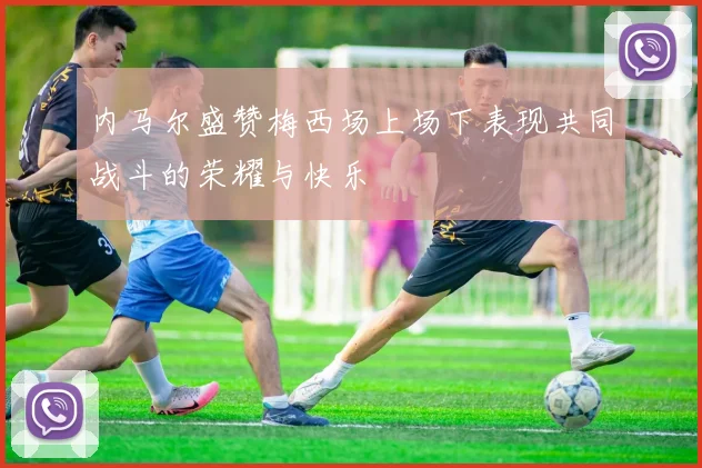 内马尔盛赞梅西场上场下表现共同战斗的荣耀与快乐