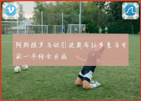 阿斯报罗马欲引进奥布拉多皇马可获一半转会分成