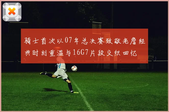 骑士首次以07年总决赛致敬老詹经典时刻重温与16G7片段交织回忆