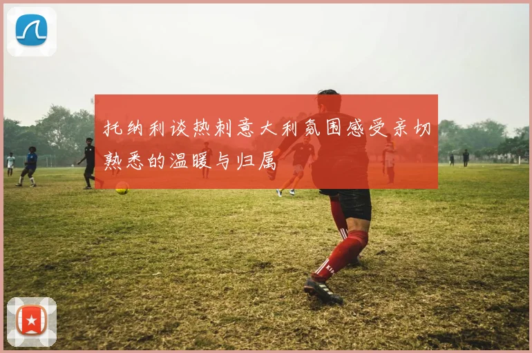 托纳利谈热刺意大利氛围感受亲切熟悉的温暖与归属