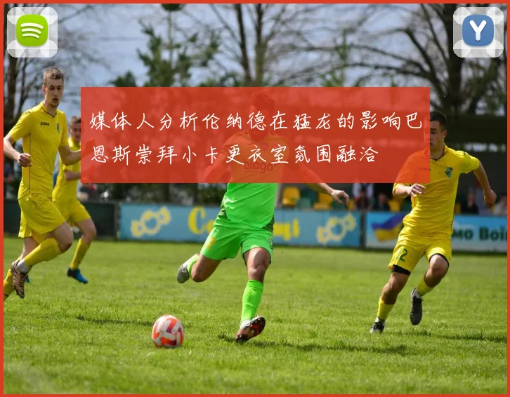 媒体人分析伦纳德在猛龙的影响巴恩斯崇拜小卡更衣室氛围融洽