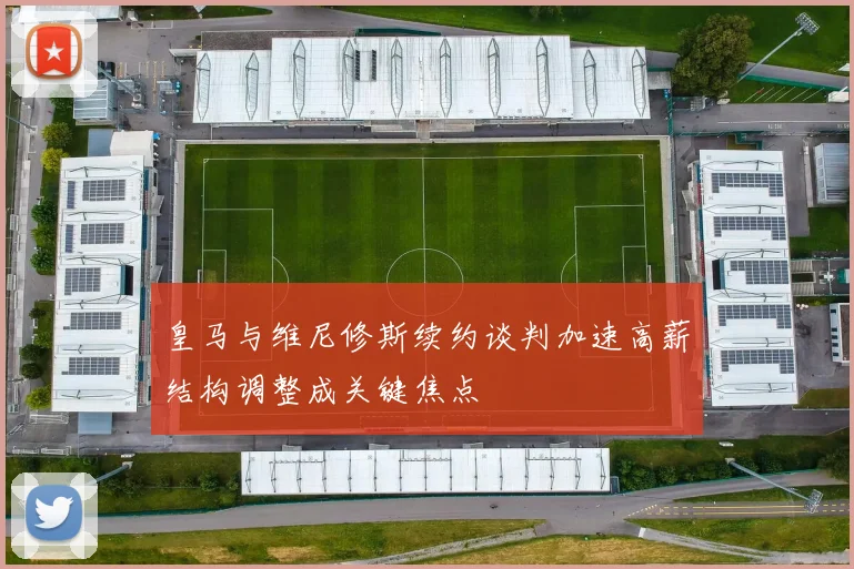 皇马与维尼修斯续约谈判加速高薪结构调整成关键焦点