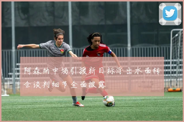 阿森纳中场引援新目标浮出水面转会谈判细节全面披露
