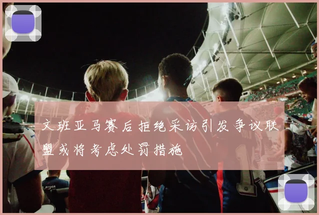 文班亚马赛后拒绝采访引发争议联盟或将考虑处罚措施