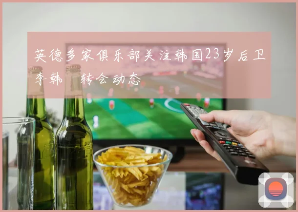 英德多家俱乐部关注韩国23岁后卫李韩汎转会动态