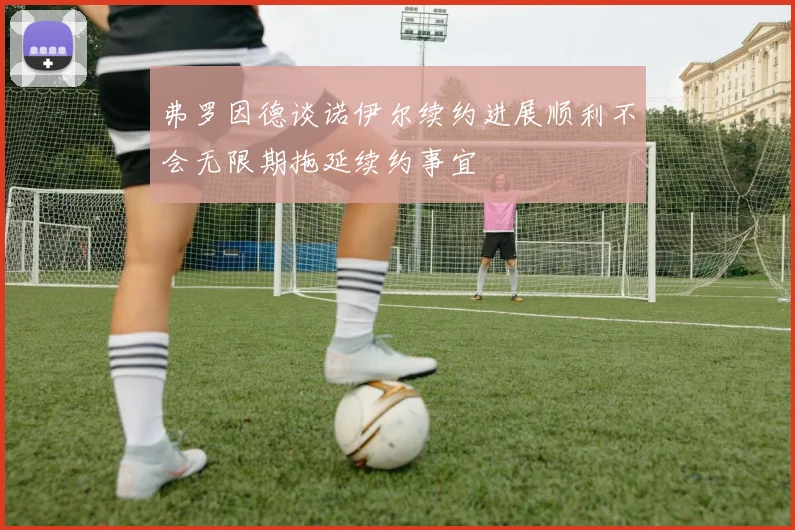 弗罗因德谈诺伊尔续约进展顺利不会无限期拖延续约事宜