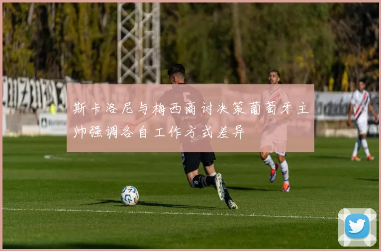 斯卡洛尼与梅西商讨决策葡萄牙主帅强调各自工作方式差异