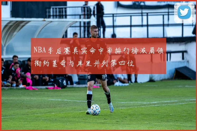 NBA季后赛真实命中率排行榜浓眉领衔约基奇与库里并列第四位