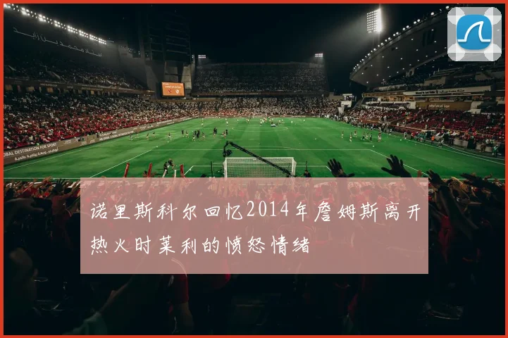 诺里斯科尔回忆2014年詹姆斯离开热火时莱利的愤怒情绪