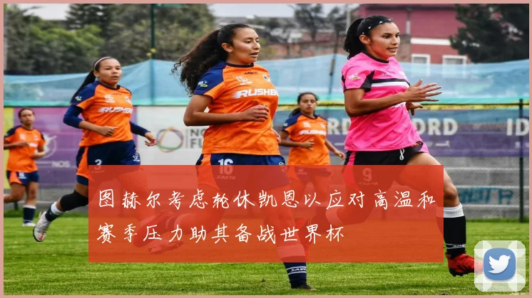 图赫尔考虑轮休凯恩以应对高温和赛季压力助其备战世界杯