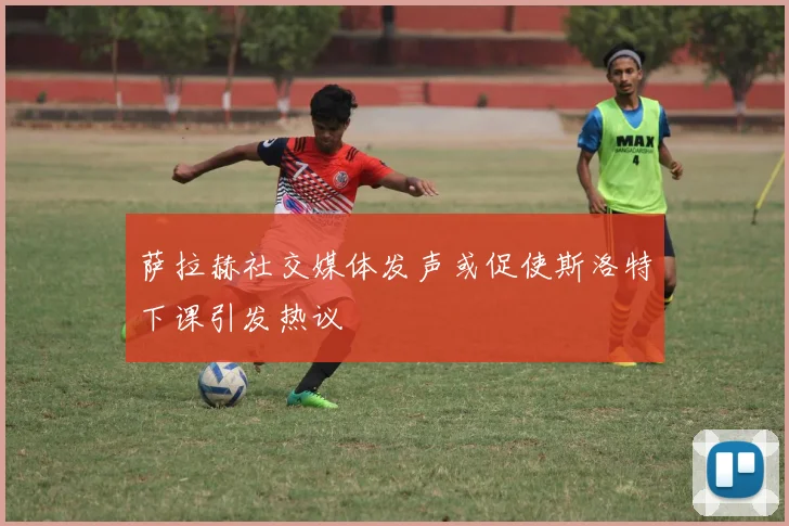 萨拉赫社交媒体发声或促使斯洛特下课引发热议