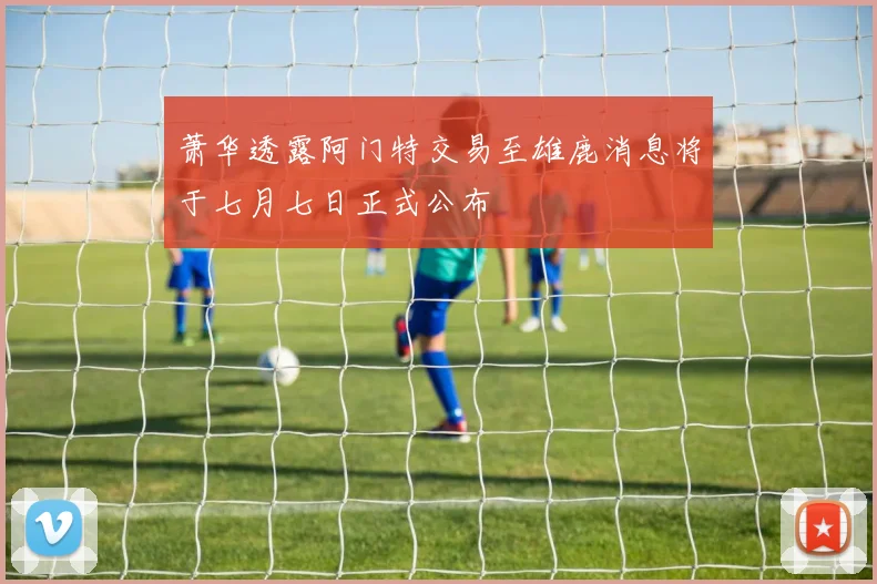 萧华透露阿门特交易至雄鹿消息将于七月七日正式公布