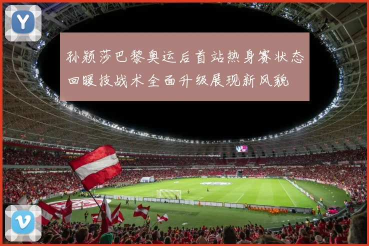 孙颖莎巴黎奥运后首站热身赛状态回暖技战术全面升级展现新风貌