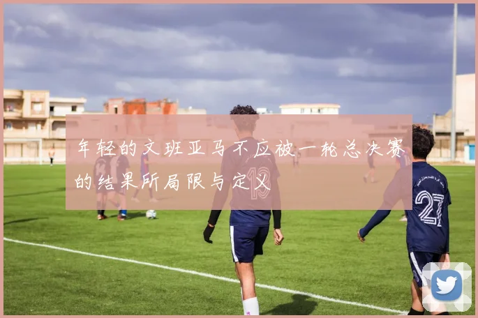 年轻的文班亚马不应被一轮总决赛的结果所局限与定义