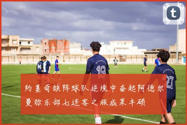 约基奇缺阵球队逆境中奋起阿德尔曼称东部七连客之旅成果丰硕