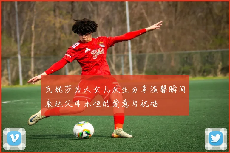 瓦妮莎为大女儿庆生分享温馨瞬间表达父母永恒的爱意与祝福