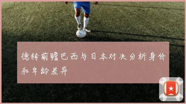 德转前瞻巴西与日本对决分析身价和年龄差异