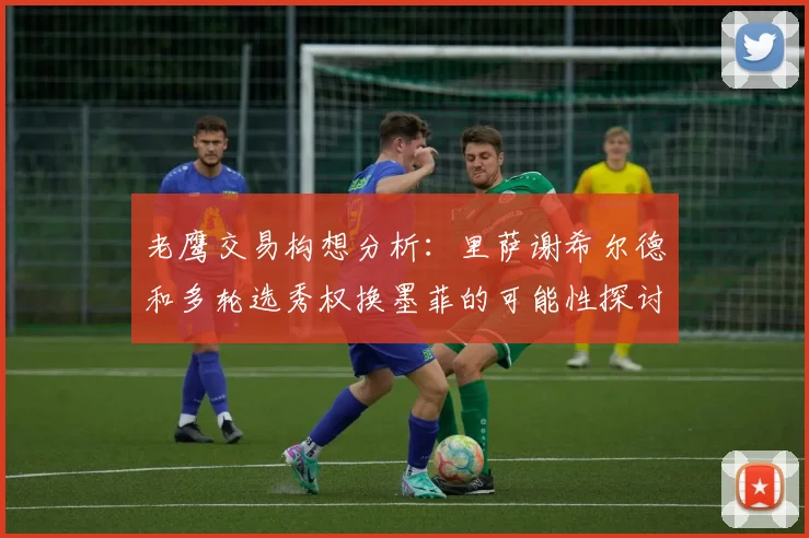 老鹰交易构想分析：里萨谢希尔德和多轮选秀权换墨菲的可能性探讨