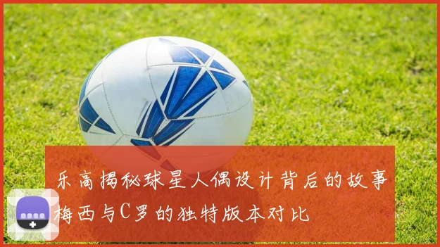 乐高揭秘球星人偶设计背后的故事梅西与C罗的独特版本对比