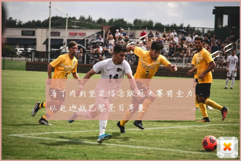 马丁内利坚定信念欧冠决赛将全力以赴迎战巴黎圣日耳曼
