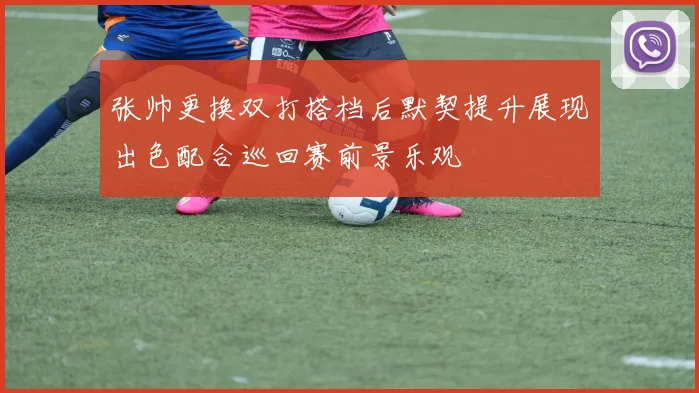 张帅更换双打搭档后默契提升展现出色配合巡回赛前景乐观
