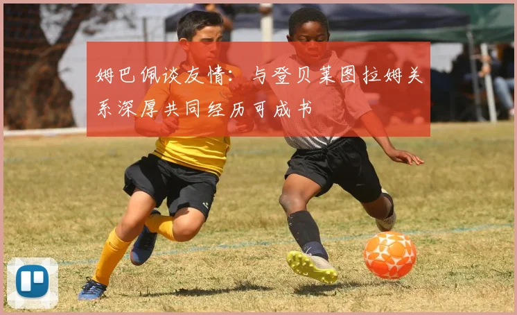 姆巴佩谈友情：与登贝莱图拉姆关系深厚共同经历可成书