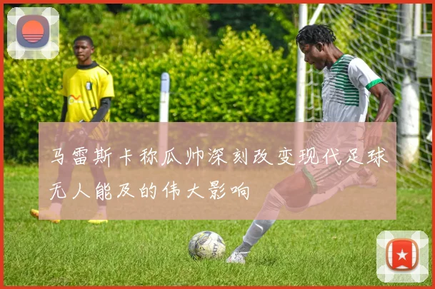 马雷斯卡称瓜帅深刻改变现代足球无人能及的伟大影响
