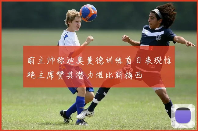 前主帅称迪奥曼德训练首日表现惊艳主席赞其潜力堪比新梅西