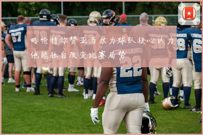 略伦特称赞亚马尔为球队核心认为他能独自改变比赛局势