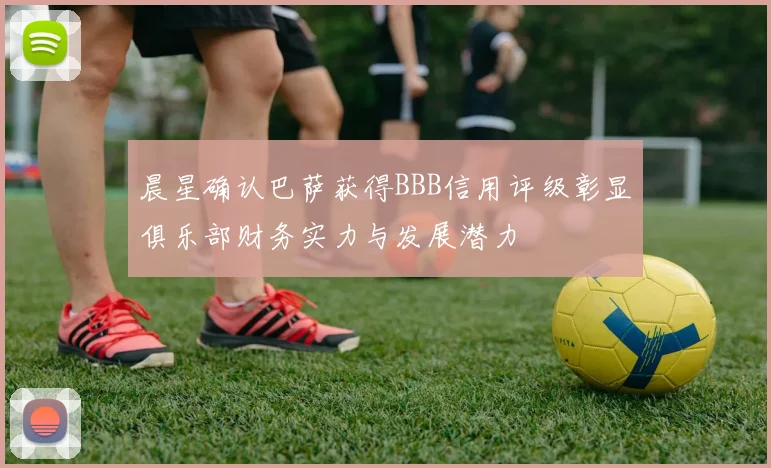 晨星确认巴萨获得BBB信用评级彰显俱乐部财务实力与发展潜力